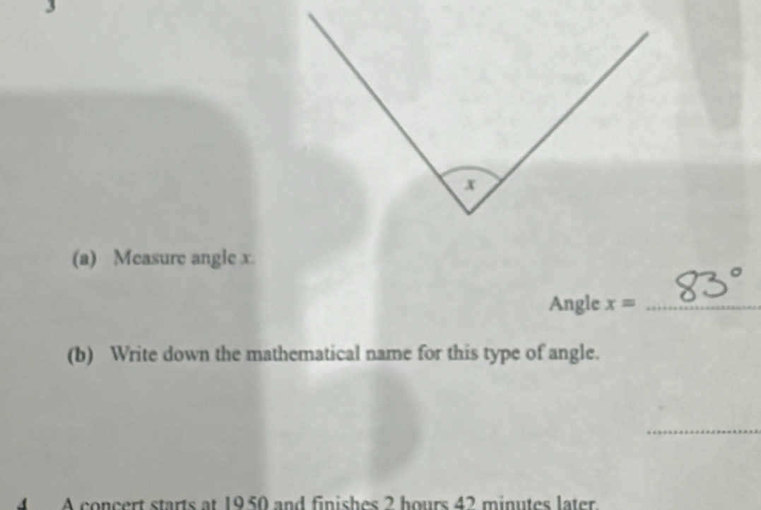 Measure angle x. 
Angle x= _ 
(b) Write down the mathematical name for this type of angle. 
_ 
4 A concert starts at 1950 and finishes 2 hours 42 minutes later