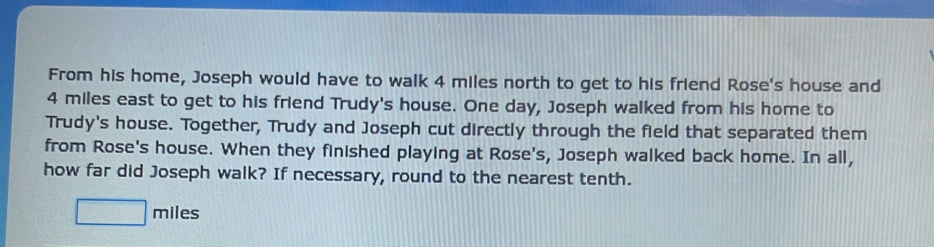 From his home, Joseph would have to walk 4 miles north to get to his friend Rose's house and
4 miles east to get to his friend Trudy's house. One day, Joseph walked from his home to 
Trudy's house. Together, Trudy and Joseph cut directly through the field that separated them 
from Rose's house. When they finished playing at Rose's, Joseph walked back home. In all, 
how far did Joseph walk? If necessary, round to the nearest tenth.
□ miles