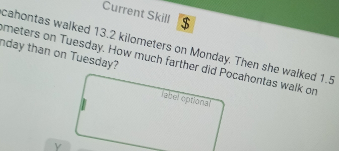 Current Skill $ 
cahontas walked 13.2 kilometers on Monday. Then she walked 1.5
nday than on Tuesday?
meters on Tuesday. How much farther did Pocahontas walk or 
label optional 
y