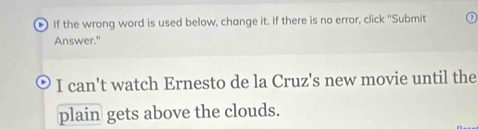 If the wrong word is used below, change it. If there is no error, click ''Submit 
Answer." 
I can't watch Ernesto de la Cruz's new movie until the 
plain gets above the clouds.