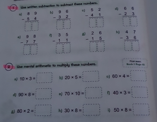 Use written subtraction to subtract these numbers.
beginarrayr 89 -54 hline □ □  □ b beginarrayr 96 -32 hline □ □ □ endarray C beginarrayr )52 -41 hline □ □ □  □ □ □ endarray d beginarrayr 66 -23endarray □ □  
f beginarrayr 35 -11 hline □ □ □  -□ endarray
beginarrayr .)98 -77 hline □ □ □  □ □ □  hline endarray frac beginarrayr 26 -15endarray  □  beginarrayr 47 -36 hline □ -□  □ □
First seen: 
2 Use mental arithmetic to multiply these numbers. Book 2 Page 48 
a) 10* 3=□ b) 20* 5=□ c) 60* 4=□
d) 90* 8=□ e) 70* 10=□ f) 40* 3=□
g) 80* 2=□ h) 30* 8=□ i) 50* 8=□