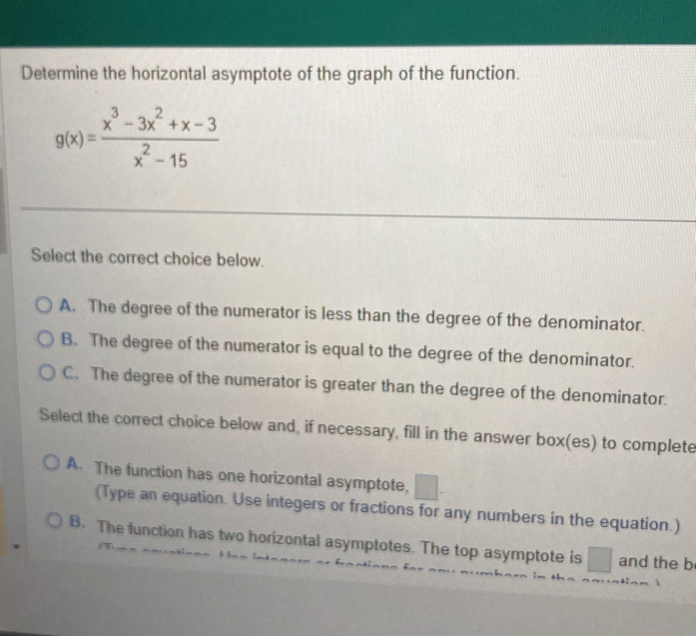 Determine the horizontal asymptote of the graph of the function.
g(x)= (x^3-3x^2+x-3)/x^2-15 
Select the correct choice below.
A. The degree of the numerator is less than the degree of the denominator.
B. The degree of the numerator is equal to the degree of the denominator.
C. The degree of the numerator is greater than the degree of the denominator.
Select the correct choice below and, if necessary, fill in the answer box(es) to complete
A. The function has one horizontal asymptote,
(Type an equation. Use integers or fractions for any numbers in the equation.)
B. The function has two horizontal asymptotes. The top asymptote is □  and the b