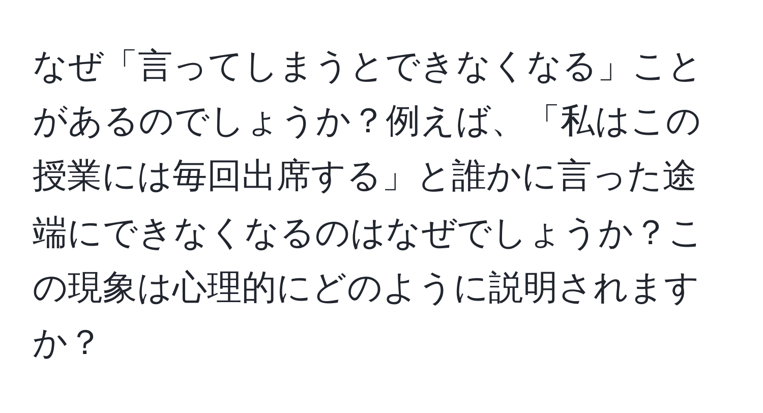 なぜ「言ってしまうとできなくなる」ことがあるのでしょうか？例えば、「私はこの授業には毎回出席する」と誰かに言った途端にできなくなるのはなぜでしょうか？この現象は心理的にどのように説明されますか？