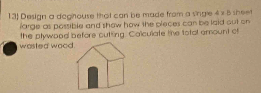 Design a doghouse that can be made from a single 4* 8 sheet 
large as possible and show how the pieces can be laid out on 
the plywood before cutting, Calculate the total amount of 
wasted wood