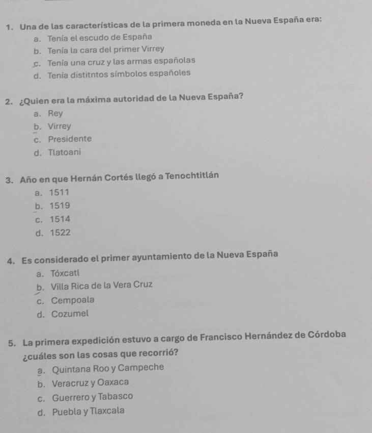 Una de las características de la primera moneda en la Nueva España era:
a. Tenía el escudo de España
b. Tenía la cara del primer Virrey
c. Tenía una cruz y las armas españolas
d. Tenía distitntos símbolos españoles
2. ¿Quien era la máxima autoridad de la Nueva España?
a. Rey
b. Virrey
c. Presidente
d. Tlatoani
3. Año en que Hernán Cortés llegó a Tenochtitlán
a. 1511
b. 1519
c. 1514
d. 1522
4. Es considerado el primer ayuntamiento de la Nueva España
a. Tóxcatl
b. Villa Rica de la Vera Cruz
c. Cempoala
d. Cozumel
5. La primera expedición estuvo a cargo de Francisco Hernández de Córdoba
¿cuáles son las cosas que recorrió?
a. Quintana Roo y Campeche
b. Veracruz y Oaxaca
c. Guerrero y Tabasco
d. Puebla y Tlaxcala