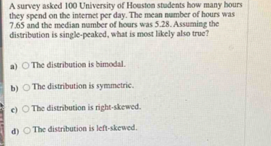 A survey asked 100 University of Houston students how many hours
they spend on the internet per day. The mean number of hours was
7.65 and the median number of hours was 5.28. Assuming the
distribution is single-peaked, what is most likely also true?
a) The distribution is bimodal.
b) The distribution is symmetric.
c) The distribution is right-skewed.
d) The distribution is left-skewed.