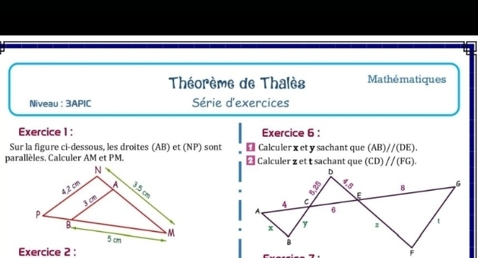 Théorème de Thalès Mathématiques 
Niveau :3APIC Série d'exercices 
Exercice 1 : Exercice 6 : 
Sur la figure ci-dessous, les droites (AB) et (NP) sont Calculer x et y sachant que (AB)//(DE). 
parallèles. Calculer AM et PM. Calculer z et t sachant que (CD)parallel (FG). 
Exercice 2 :