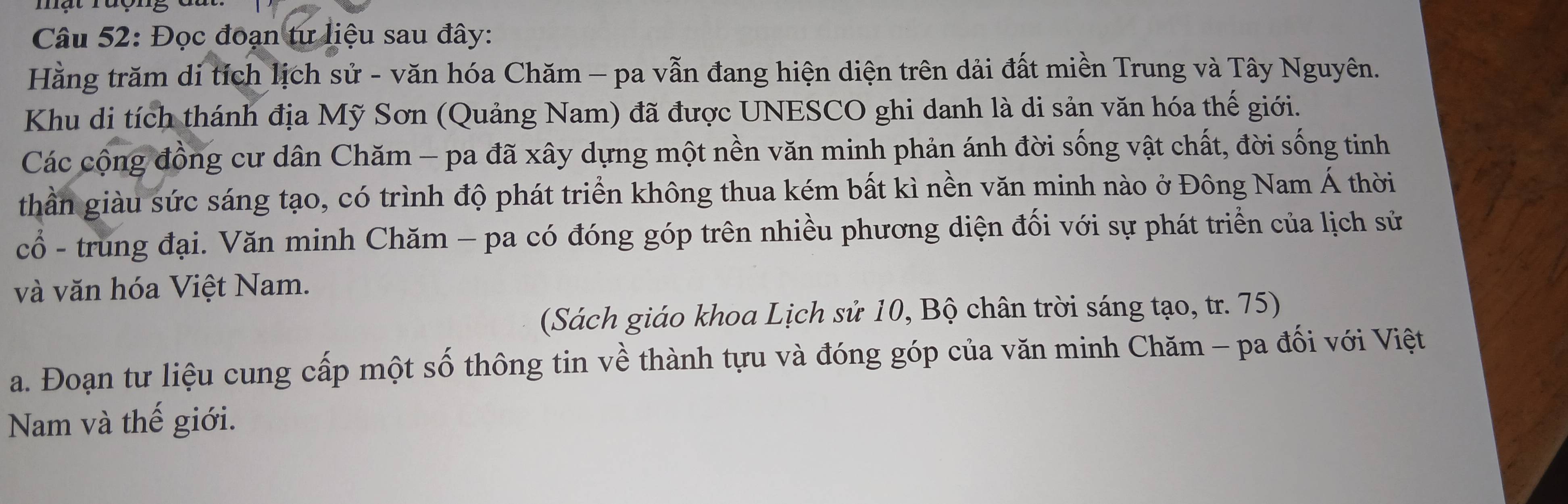 Đọc đoạn tư liệu sau đây: 
Hằng trăm di tích lịch sử - văn hóa Chăm - pa vẫn đang hiện diện trên dải đất miền Trung và Tây Nguyên. 
Khu di tích thánh địa Mỹ Sơn (Quảng Nam) đã được UNESCO ghi danh là di sản văn hóa thế giới. 
Các cộng đồng cư dân Chăm - pa đã xây dựng một nền văn minh phản ánh đời sống vật chất, đời sống tinh 
thần giàu sức sáng tạo, có trình độ phát triển không thua kém bất kì nền văn minh nào ở Đông Nam Á thời 
cổ - trung đại. Văn minh Chăm - pa có đóng góp trên nhiều phương diện đối với sự phát triển của lịch sử 
và văn hóa Việt Nam. 
(Sách giáo khoa Lịch sử 10, Bộ chân trời sáng tạo, tr. 75) 
a. Đoạn tư liệu cung cấp một số thông tin về thành tựu và đóng góp của văn minh Chăm - pa đối với Việt 
Nam và thế giới.