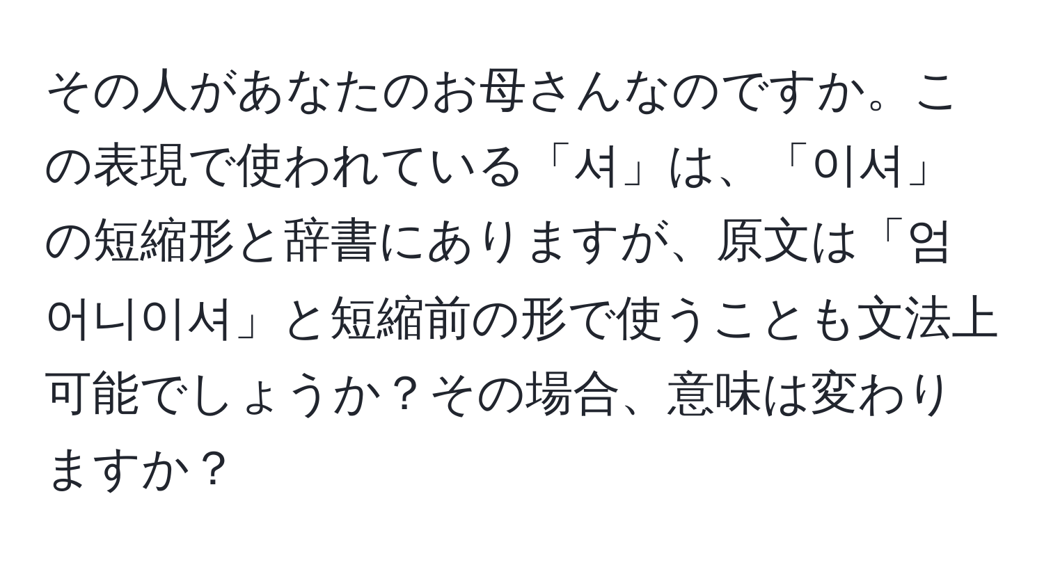 その人があなたのお母さんなのですか。この表現で使われている「셔」は、「이셔」の短縮形と辞書にありますが、原文は「엄어니이셔」と短縮前の形で使うことも文法上可能でしょうか？その場合、意味は変わりますか？