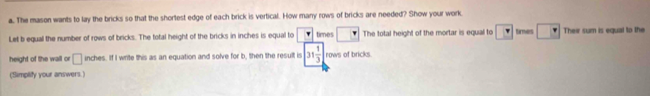 The mason wants to lay the bricks so that the shortest edge of each brick is vertical. How many rows of bricks are needed? Show your work 
Let b equal the number of rows of bricks. The total height of the bricks in inches is equal to times □ The total height of the mortar is equal to v times □ v Their sum is equal to the 
height of the wall or □ inches. If I write this as an equation and solve for b, then the result is 31 1/3  rows of bricks. 
(Simplify your answers.)