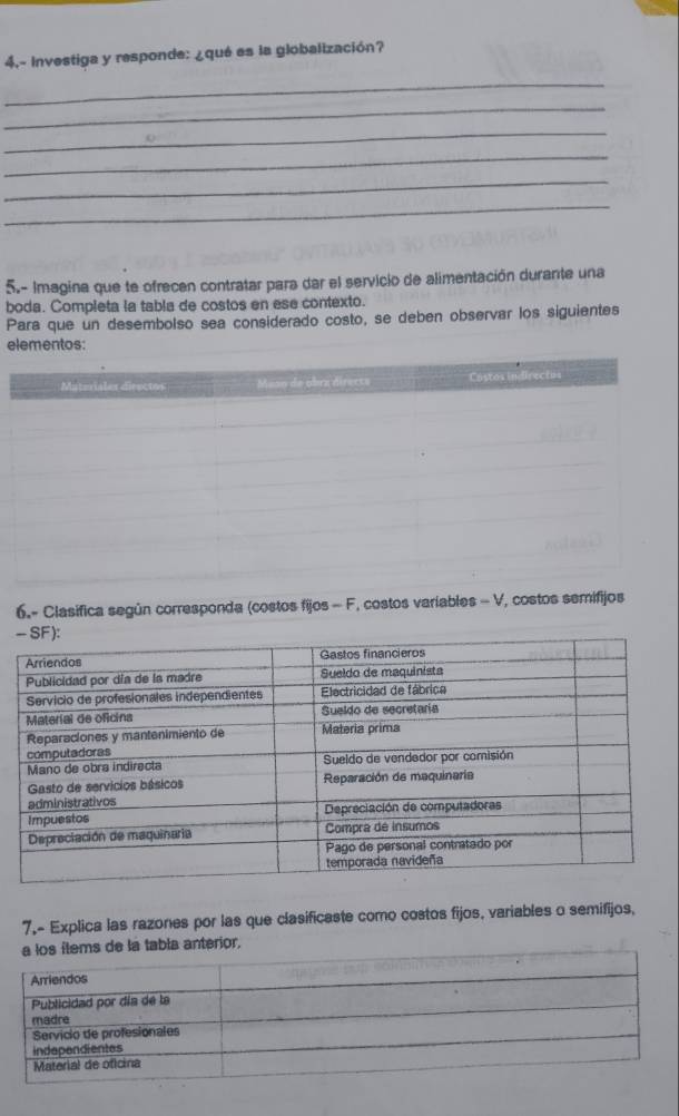 4.- Investiga y responde: ¿qué es la globalización? 
_ 
_ 
_ 
_ 
_ 
_ 
5.- Imagina que te ofrecen contratar para dar el servicio de alimentación durante una 
boda. Completa la tabla de costos en ese contexto. 
Para que un desembolso sea considerado costo, se deben observar los siguientes 
elementos: 
6.- Clasifica según corresponda (costos fijos - F, costos variables - V, costos semifijos 
7.- Explica las razones por las que clasificaste como costos fijos, variables o semifijos, 
de la tabla anterior,