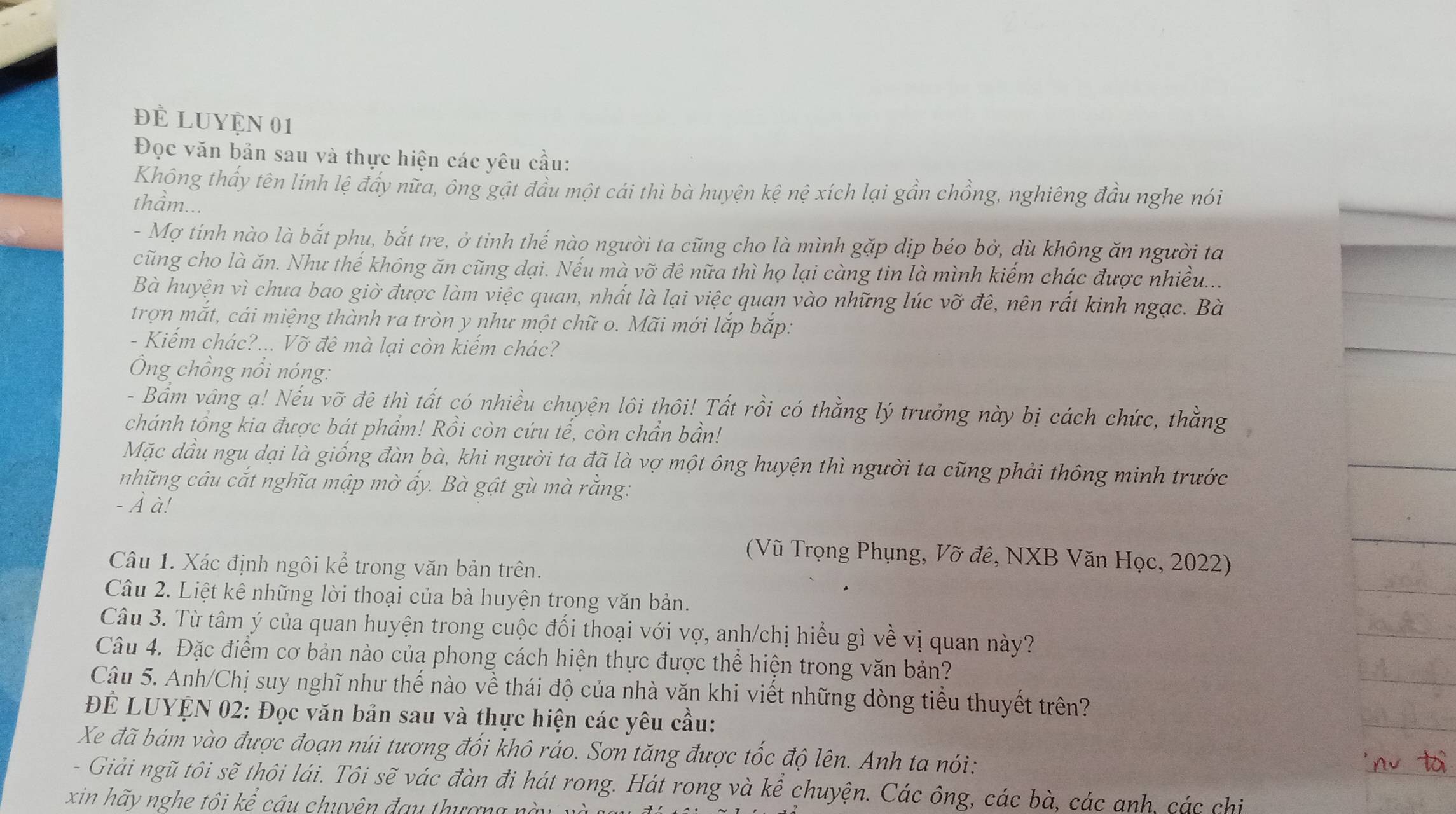 đÈ LUyệN 01
Đọc văn bản sau và thực hiện các yêu cầu:
Khóng thấy tên lính lệ đẩy nữa, ông gật đầu một cái thì bà huyện kệ nệ xích lại gần chồng, nghiêng đầu nghe nói
thầm...
- Mợ tính nào là bắt phu, bắt tre, ở tinh thế nào người ta cũng cho là mình gặp dịp béo bở, dù không ăn người ta
cũng cho là ăn. Như thế không ăn cũng dại. Nếu mà vỡ đê nữa thì họ lại càng tin là mình kiếm chác được nhiều...
Bà huyện vì chưa bao giờ được làm việc quan, nhất là lại việc quan vào những lúc vỡ đê, nên rất kinh ngạc. Bà
trợn mắt, cái miệng thành ra tròn y như một chữ o. Mãi mới lắp bắp:
- Kiếm chác?... Vỡ đê mà lại còn kiếm chác?
Ông chồng nổi nóng:
- Bầm vâng ạ! Nếu vỡ đê thì tất có nhiều chuyện lôi thôi! Tất rồi có thằng lý trưởng này bị cách chức, thằng
chánh tổng kia được bát phẩm! Rồi còn cứu tế, còn chẩn bần!
Mặc dầu ngu dại là giống đàn bà, khi người ta đã là vợ một ông huyện thì người ta cũng phải thông minh trước
những câu cắt nghĩa mập mờ ẩy. Bà gật gù mà rằng:
- À à!
(Vũ Trọng Phụng, Vỡ đê, NXB Văn Học, 2022)
Câu 1. Xác định ngôi kể trong văn bản trên.
Câu 2. Liệt kê những lời thoại của bà huyện trong văn bản.
Câu 3. Từ tâm ý của quan huyện trong cuộc đối thoại với vợ, anh/chị hiểu gì về vị quan này?
Câu 4. Đặc điểm cơ bản nào của phong cách hiện thực được thể hiện trong văn bản?
Câu 5. Anh/Chị suy nghĩ như thế nào về thái độ của nhà văn khi viết những dòng tiểu thuyết trên?
ĐÊ LUYỆN 02: Đọc văn bản sau và thực hiện các yêu cầu:
Xe đã bám vào được đoạn núi tương đối khô ráo. Sơn tăng được tốc độ lên. Anh ta nói:
- Giải ngũ tôi sẽ thôi lái. Tôi sẽ vác đàn đi hát rong. Hát rong và khat e chuyện. Các ông, các bà, các anh, các chi
xin hã y nghe tôi kể câu chuyên đa u t  ư ợ