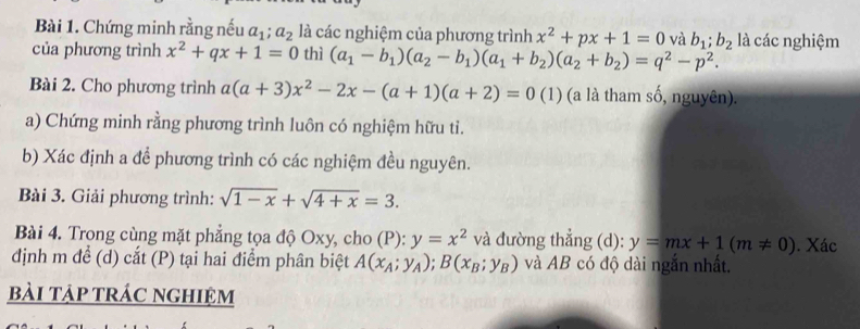 Chứng minh rằng nếu a_1; a_2 là các nghiệm của phương trình x^2+px+1=0 và b_1; b_2
của phương trình x^2+qx+1=0 thì (a_1-b_1)(a_2-b_1)(a_1+b_2)(a_2+b_2)=q^2-p^2. là các nghiệm 
Bài 2. Cho phương trình a(a+3)x^2-2x-(a+1)(a+2)=0 (1) (a là tham số, nguyên). 
a) Chứng minh rằng phương trình luôn có nghiệm hữu tỉ. 
b) Xác định a để phương trình có các nghiệm đều nguyên. 
Bài 3. Giải phương trình: sqrt(1-x)+sqrt(4+x)=3. 
Bài 4. Trong cùng mặt phẳng tọa độ Oxy, cho (P): y=x^2 và đường thẳng (d): y=mx+1(m!= 0). Xác 
dịnh m để (d) cắt (P) tại hai điểm phân biệt A(x_A;y_A); B(x_B;y_B) và AB có độ dài ngắn nhất. 
bài tập trác nghiệm