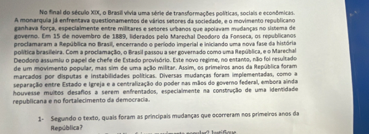 No final do século XIX, o Brasil vivia uma série de transformações políticas, sociais e econômicas. 
A monarquia já enfrentava questionamentos de vários setores da sociedade, e o movimento republicano 
ganhava força, especialmente entre militares e setores urbanos que apoiavam mudanças no sistema de 
governo. Em 15 de novembro de 1889, liderados pelo Marechal Deodoro da Fonseca, os republicanos 
proclamaram a República no Brasil, encerrando o período imperial e iniciando uma nova fase da história 
política brasileira. Com a proclamação, o Brasil passou a ser governado como uma República, e o Marechal 
Deodoro assumiu o papel de chefe de Estado provisório. Este novo regime, no entanto, não foi resultado 
de um movimento popular, mas sim de uma ação militar. Assim, os primeiros anos da República foram 
marcados por disputas e instabilidades políticas. Diversas mudanças foram implementadas, como a 
separação entre Estado e Igreja e a centralização do poder nas mãos do governo federal, embora ainda 
houvesse muitos desafios a serem enfrentados, especialmente na construção de uma identidade 
republicana e no fortalecimento da democracia. 
1- Segundo o texto, quais foram as principais mudanças que ocorreram nos primeiros anos da 
República?