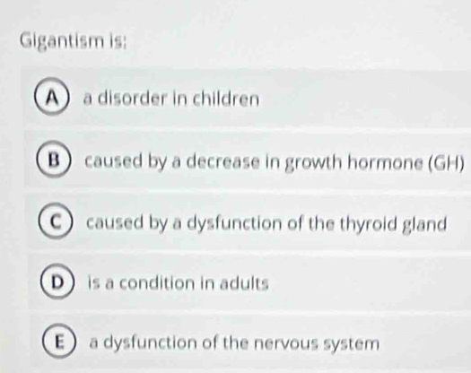 Gigantism is:
A a disorder in children
B  caused by a decrease in growth hormone (GH)
C) caused by a dysfunction of the thyroid gland
D is a condition in adults
E a dysfunction of the nervous system