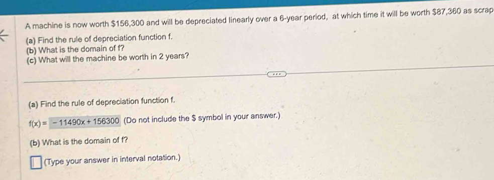 A machine is now worth $156,300 and will be depreciated linearly over a 6-year period, at which time it will be worth $87,360 as scrap 
(a) Find the rule of depreciation function f. 
(b) What is the domain of f? 
(c) What will the machine be worth in 2 years? 
(a) Find the rule of depreciation function f.
f(x)=-11490x+156300 (Do not include the $ symbol in your answer.) 
(b) What is the domain of f? 
(Type your answer in interval notation.)