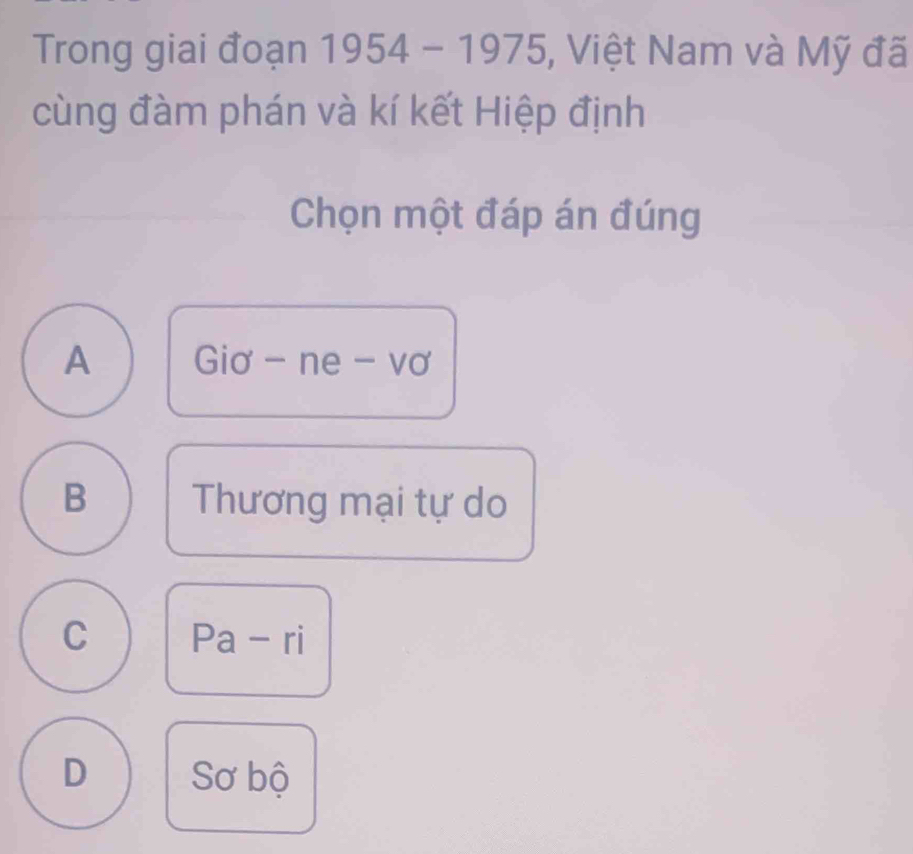 Trong giai đoạn n 1954 - 1975, Việt Nam và Mỹ đã
cùng đàm phán và kí kết Hiệp định
Chọn một đáp án đúng
A Giơ - ne - vơ
B Thương mại tự do
C Pa - ri
D Sơ bộ