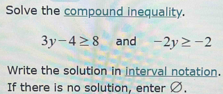 Solve the compound inequality.
3y-4≥ 8 and -2y≥ -2
Write the solution in interval notation. 
If there is no solution, enter Ø.