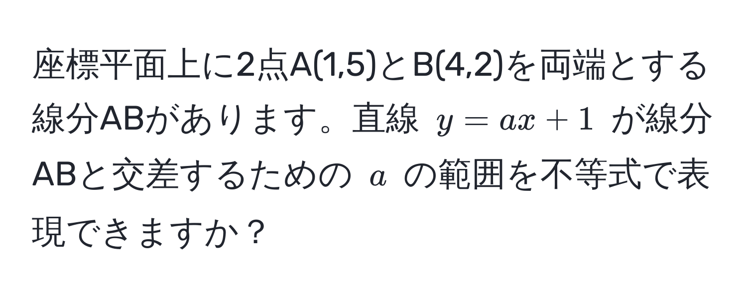 座標平面上に2点A(1,5)とB(4,2)を両端とする線分ABがあります。直線 $y = ax + 1$ が線分ABと交差するための $a$ の範囲を不等式で表現できますか？