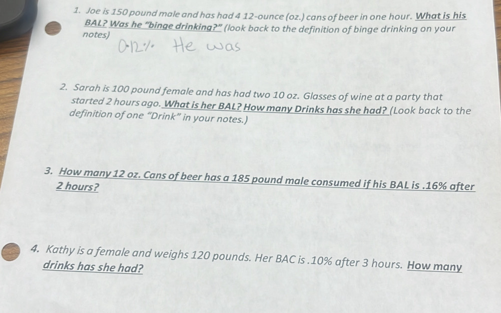 Joe is 150 pound male and has had 4 12-ounce (oz.) cans of beer in one hour. What is his 
BAL? Was he “binge drinking?” (look back to the definition of binge drinking on your 
notes) 
2. Sarah is 100 pound female and has had two 10 oz. Glasses of wine at a party that 
started 2 hours ago. What is her BAL? How many Drinks has she had? (Look back to the 
definition of one “Drink” in your notes.) 
3. How many 12 oz. Cans of beer has a 185 pound male consumed if his BAL is . 16% after
2 hours? 
4. Kathy is a female and weighs 120 pounds. Her BAC is . 10% after 3 hours. How many 
drinks has she had?