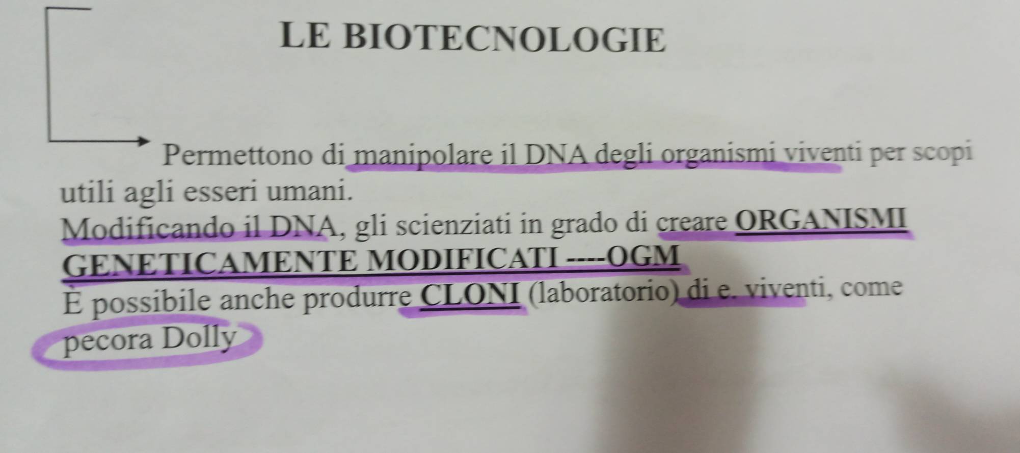 LE BIOTECNOLOGIE 
Permettono di manipolare il DNA degli organismi viventi per scopi 
utili agli esseri umani. 
Modificando il DNA, gli scienziati in grado di creare ORGANISMI 
GENETICAMENTE MODIFICATI ----OGM 
É possibile anche produrre CLONI (laboratorio) di e. viventi, come 
pecora Dolly