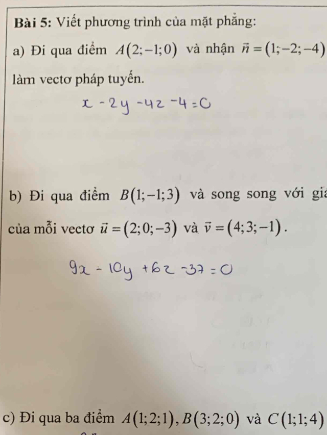 Viết phương trình của mặt phẳng: 
a) Đi qua điểm A(2;-1;0) và nhận vector n=(1;-2;-4)
làm vectơ pháp tuyến. 
b) Đi qua điểm B(1;-1;3) và song song với gia 
của mỗi vectơ vector u=(2;0;-3) và vector v=(4;3;-1). 
c) Đi qua ba điểm A(1;2;1), B(3;2;0) và C(1;1;4)