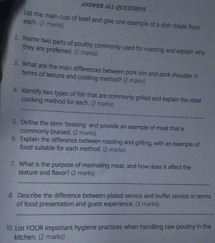 ANSWER ALL QUESTIONS 
. List the main cuts of beef and give one example of a dish made from 
each. (2 marks) 
2. Name two parts of poultry commonly used for roasting and explain why 
they are preferred. (2 marks) 
3. What are the main differences between pork loin and pork shoulder in 
terms of texture and cooking method? (2 marks) 
4. Identify two types of fish that are commonly grilled and explain the ideal 
_ 
cooking method for each. (2 marks) 
5. Define the term 'braising' and provide an example of meat that is 
commonly braised. (2 marks) 
6. Explain the difference between roasting and grilling, with an example of 
food suitable for each method. (2 marks) 
7. What is the purpose of marinating meat, and how does it affect the 
texture and flavor? (2 marks) 
_ 
8. Describe the difference between plated service and buffet service in terms 
of food presentation and guest experience. (3 marks) 
_ 
10. List FOUR important hygiene practices when handling raw poultry in the 
kitchen. (2 marks)