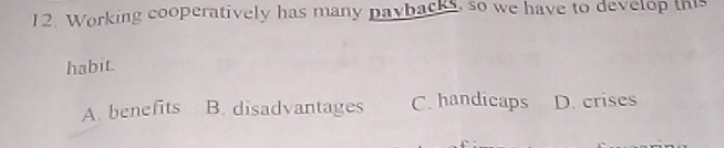 Working cooperatively has many paybacks, so we have to develop this
habit.
A. benefits B. disadvantages C. handicaps D. crises