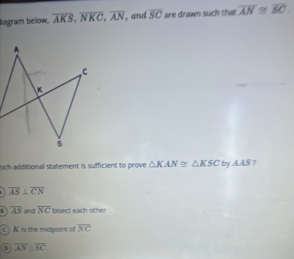 Iiagram below, overline AKS, overline NKC, overline AN , and overline SC are drawn such that overline AN≌ overline BC. 
hich additional statement is sufficient to prove △ KAN≌ △ KSCbyAAS ?
overline AS⊥ overline CN
a overline AS and overline NC bisect each other
c K is the midpoint of overline NC
D overline AN||overline SC