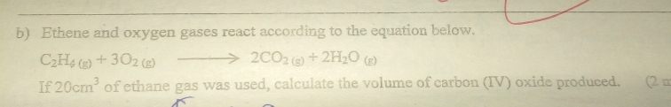 Ethene and oxygen gases react according to the equation below.
C_2H_4(g)+3O_2(g)to 2CO_2(g)+2H_2O_(g)
If 20cm^3 of ethane gas was used, calculate the volume of carbon (IV) oxide produced. (2 m