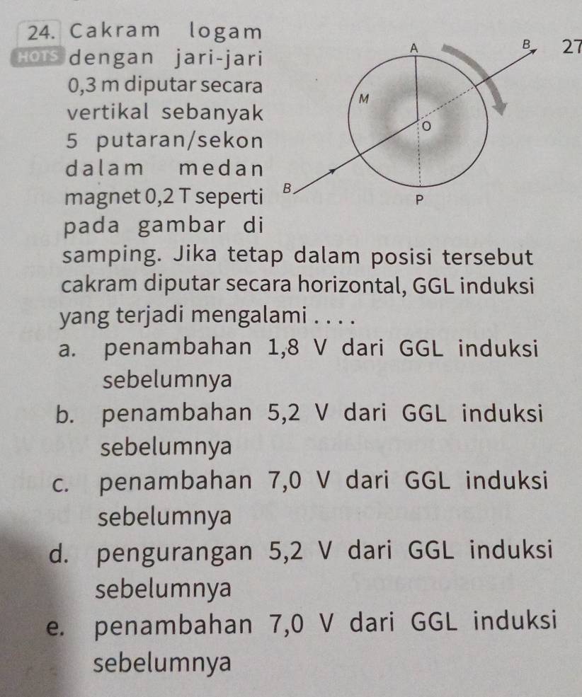 Cakram logam
27
Hois dengan jari-jari
0,3 m diputar secara
vertikal sebanyak
5 putaran/sekon
dalam medan
magnet 0,2 T seperti
pada gambar di
samping. Jika tetap dalam posisi tersebut
cakram diputar secara horizontal, GGL induksi
yang terjadi mengalami . . . .
a. penambahan 1,8 V dari GGL induksi
sebelumnya
b. penambahan 5,2 V dari GGL induksi
sebelumnya
c. penambahan 7,0 V dari GGL induksi
sebelumnya
d. pengurangan 5,2 V dari GGL induksi
sebelumnya
e. penambahan 7,0 V dari GGL induksi
sebelumnya