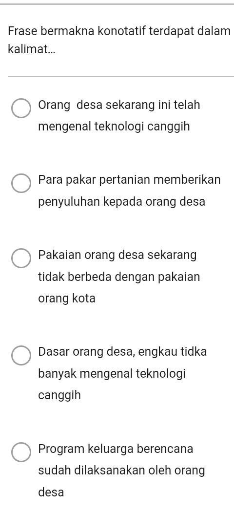 Frase bermakna konotatif terdapat dalam
kalimat...
Orang desa sekarang ini telah
mengenal teknologi canggih
Para pakar pertanian memberikan
penyuluhan kepada orang desa
Pakaian orang desa sekarang
tidak berbeda dengan pakaian
orang kota
Dasar orang desa, engkau tidka
banyak mengenal teknologi
canggih
Program keluarga berencana
sudah dilaksanakan oleh orang
desa