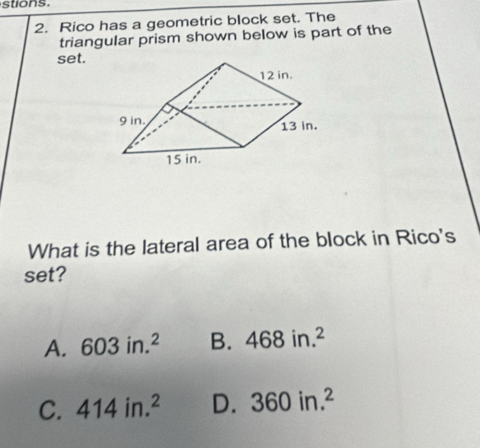 stions.
2. Rico has a geometric block set. The
triangular prism shown below is part of the
set.
What is the lateral area of the block in Rico's
set?
A. 603in.^2 B. 468in.^2
C. 414in.^2 D. 360in.^2