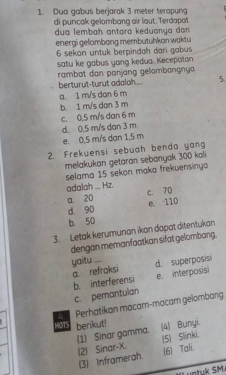 Dua gabus berjarak 3 meter terapung
di puncak gelombang air laut. Terdapat
dua lembah antara keduanya dan 
energi gelombang membutuhkan waktu
6 sekon untuk berpindah dari gabus
satu ke gabus yang kedua. Kecepatan
rambat dan panjang gelombangnya 
berturut-turut adalah.... 5.
a. 1 m/s dan 6 m
b. 1 m/s dan 3 m
c. 0,5 m/s dan 6 m
d. 0,5 m/s dan 3 m
e. 0,5 m/s dan 1,5 m
2. Frekuensi sebuah benda yang
melakukan getaran sebanyak 300 kali
selama 15 sekon maka frekuensinya
adalah ... Hz.
a. 20 c. 70
d. 90 e. 110
b. 50
3. Letak kerumunan ikan dapat ditentukan
dengan memanfaatkan sifat gelombang,
yaitu ....
a. refraksi d. superposisi
b. interferensi e. interposisi
c. pemantulan
4 Perhatikan macam-macam gelombang
HOTS berikut!
(1) Sinar gamma. (4) Bunyi.
(2) Sinar-X. (5) Slinki.
(3) Inframerah. (6) Tali.
untuk SM