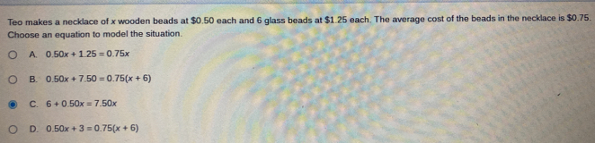 Teo makes a necklace of x wooden beads at $0.50 each and 6 glass beads at $1.25 each. The average cost of the beads in the necklace is $0.75.
Choose an equation to model the situation.
A. 0.50x+1.25=0.75x
B. 0.50x+7.50=0.75(x+6)
C. 6+0.50x=7.50x
D. 0.50x+3=0.75(x+6)