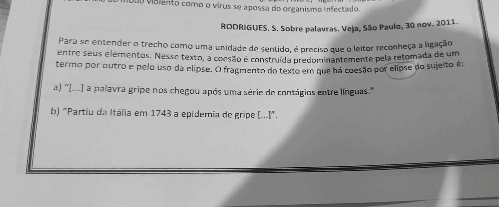 m008 violento como o vírus se apossa do organismo infectado. 
RODRIGUES. S. Sobre palavras. Veja, São Paulo, 30 nov. 2011. 
Para se entender o trecho como uma unidade de sentido, é preciso que o leitor reconheça a ligação 
entre seus elementos. Nesse texto, a coesão é construída predominantemente pela retomada de um 
termo por outro e pelo uso da elipse. O fragmento do texto em que há coesão por elipse do sujeito é: 
a) “[...] a palavra gripe nos chegou após uma série de contágios entre línguas.” 
b) “Partiu da Itália em 1743 a epidemia de gripe [...]”.