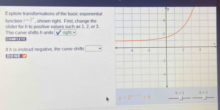 Explore transformations of the basic exponential 
function y=2^x , shown right. First, change the 
slider for h to positive values such as 1, 2, or 3. 
The curve shifts h units right.≌ 
COMPLETE 
If h is instead negative, the curve shifts v
DONE
y=2^((x-h))+k h=1 k=1