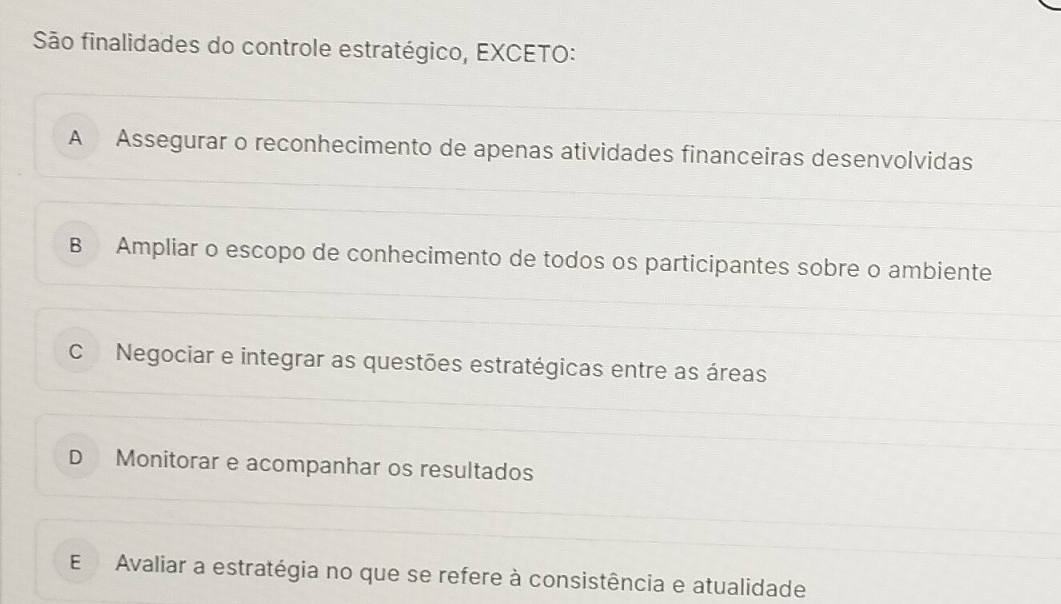 São finalidades do controle estratégico, EXCETO:
A Assegurar o reconhecimento de apenas atividades financeiras desenvolvidas
B Ampliar o escopo de conhecimento de todos os participantes sobre o ambiente
C Negociar e integrar as questões estratégicas entre as áreas
D Monitorar e acompanhar os resultados
E Avaliar a estratégia no que se refere à consistência e atualidade