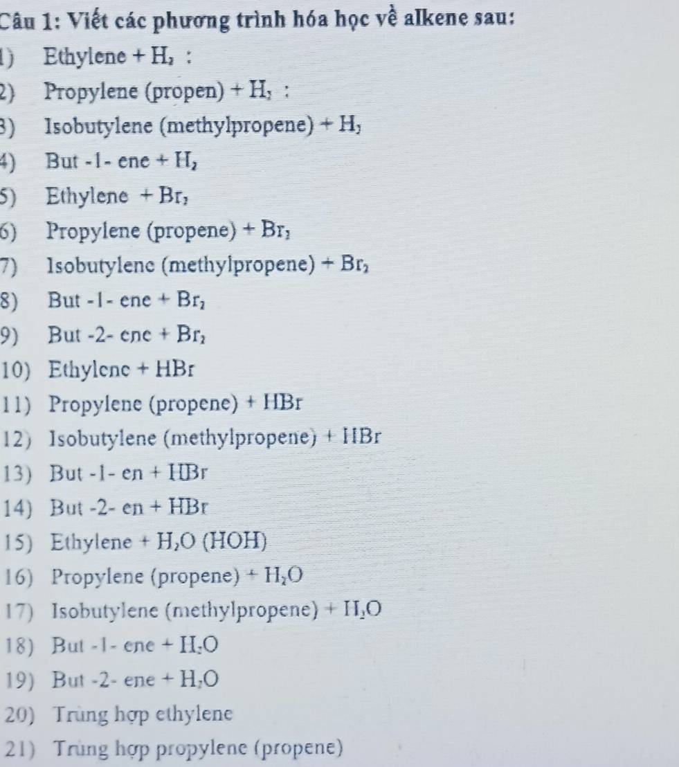 Viết các phương trình hóa học về alkene sau: 
) Ethylene +H_2 : 
2) Propylene (propen) +H_2^((□)□) ' 
8) Isobutylene (methylpropene) +H_y
4) But -1-ene +H_2
5) Ethylene +Br, 
6) Propylene (propène) +Br_2
7) Isobutylene (methylpropene) +Br_2
8) But -1-ene+Br_2
9) But -2-enc+Br_2
10) Ethyl ne+HBr
11) Propylene (propene) + H B_1
12) Isobutylene (methylpropene) + HBr
13) But -1-en+HBr
14) But -2-en+HBr
15) Ethylene +H_2O(HO H)
16) Propylene (propene) + H₂O
17) Isobutylene (methylpropene) +H_2O
18) But -1 - ene +II.C
19) But -2- ene + H, O
20) Trùng hợp ethylene 
21) Trùng hợp propylene (propene)