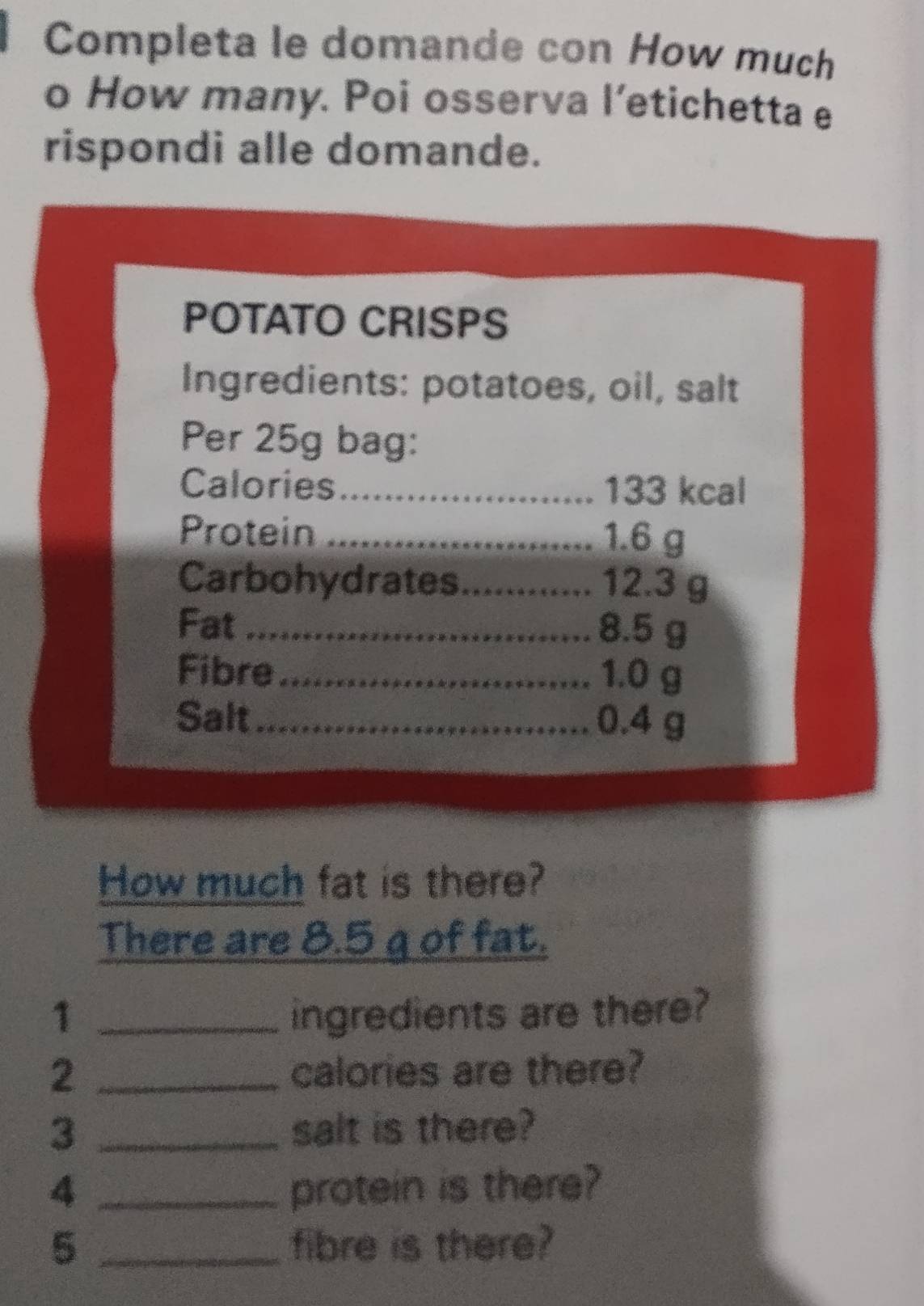 Completa le domande con How much 
o How many. Poi osserva l’etichetta e 
rispondi alle domande. 
POTATO CRISPS 
Ingredients: potatoes, oil, salt 
Per 25g bag: 
Calories_ 133 kcal 
Protein _ 1.6 g
Carbohydrates_ 12.3 g
Fat_ 8.5 g
Fibre _ 1.0 g
Salt_ 0.4 g
How much fat is there? 
There are 8.5 g of fat. 
1 _ingredients are there?
2 _calories are there? 
3 _salt is there? 
4 _protein is there? 
5 _fibre is there?