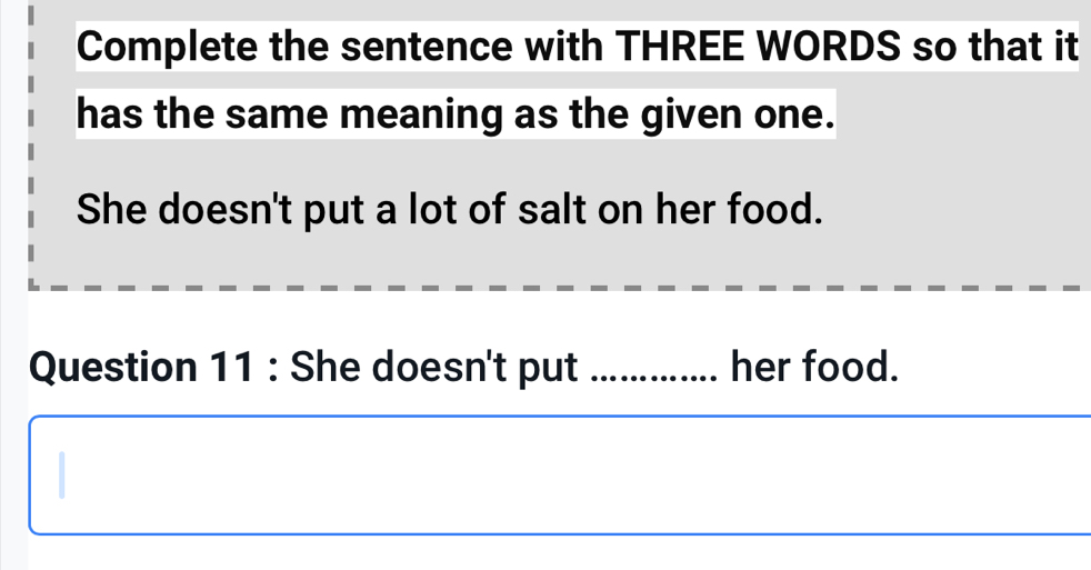 Complete the sentence with THREE WORDS so that it 
has the same meaning as the given one. 
She doesn't put a lot of salt on her food. 
Question 11 : She doesn't put _her food.