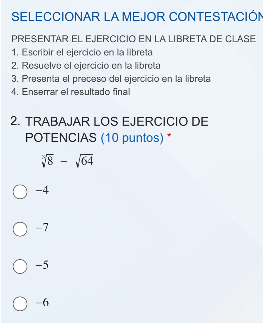 SELECCIONAR LA MEJOR CONTESTACIÓN
PRESENTAR EL EJERCICIO EN LA LIBRETA DE CLASE
1. Escribir el ejercicio en la libreta
2. Resuelve el ejercicio en la libreta
3. Presenta el preceso del ejercicio en la libreta
4. Enserrar el resultado final
2. TRABAJAR LOS EJERCICIO DE
POTENCIAS (10 puntos) *
sqrt[3](8)-sqrt(64)
-4
-7
-5
-6