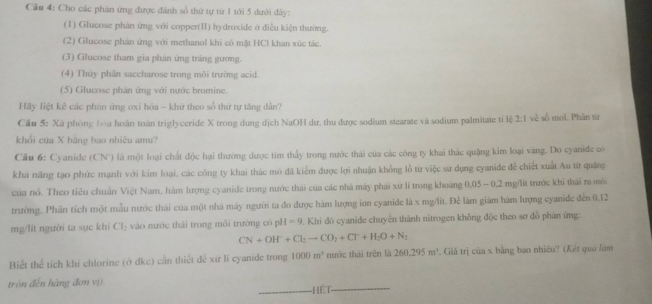 Cầu 4: Cho các phản ứng được đánh số thứ tự từ 1 tới 5 dưới đây:
(1) Glucose phản ứng với copper(II) hydroxide ở điều kiện thường.
(2) Glucose phản ứng với methanol khi có mặt HCl khan xúc tác.
(3) Glucose tham gia phản ứng tráng gương.
(4) Thủy phân saccharose trong môi trường acid.
(5) Glucose phan ứng với nước bromine.
Hãy liệt kế các phản ứng oxi hóa - khữ theo số thứ tự tăng dần?
Câu 5: Xà phòng hoa hoàn toàn triglyceride X trong dung dịch NaOH dư, thu được sodium stearate và sodium palmitate tỉ lệ 2:1 về số mol. Phân từ
khối của X bằng bao nhiêu amu?
Câu 6: Cyanide (CN*) là một loại chất độc hại thường dược tìm thấy trong nước thải của các công ty khai thác quặng kim loại vàng. Do cyanide có
khá năng tạo phức mạnh với kim loại, các công ty khai thác mò đã kiểm được lợi nhuận khổng lồ từ việc sử dụng cyanide để chiết xuất Au từ quặng
của nó. Theo tiêu chuẩn Việt Nam. hàm lượng cyanide trong nước thải của các nhà máy phải xứ lí trong khoảng 0,05 - 0,2 mg/lít trước khi thải ra môi
trường. Phân tích một mẫu nước thải của một nhà máy người ta đo được hàm lượng ion cyanide là x mg/lít. Để làm giảm hàm lượng cyanide đến 0.12
mg/lit người ta sục khí Cl_2 vào nước thải trong môi trường có pH=9. Khi đó cyanide chuyển thành nitrogen không độc theo sơ đồ phản ứng:
CN+OH^-+Cl_2to CO_2+Cl^-+H_2O+N_2
Biết thể tích khí chlorine (ở đkc) cần thiết để xử lí cyanide trong 1000m^3 nước thải trên là 260,295m^3. Giá trị của x bằng bao nhiêu? (Kết quả làm
tròn đến hàng đơn vị).
hét