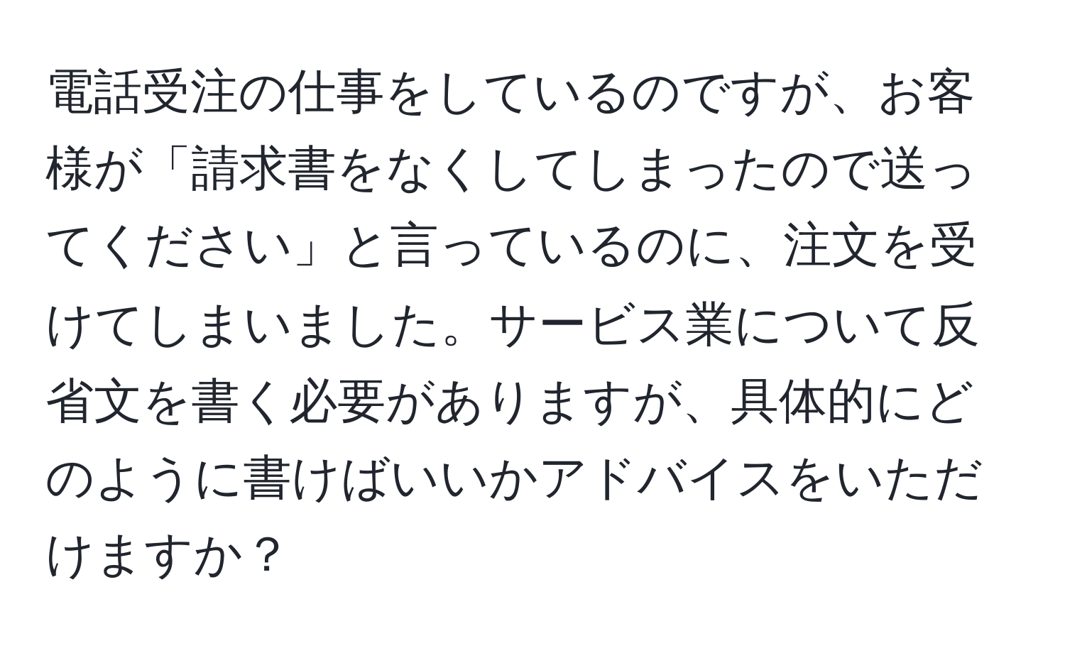 電話受注の仕事をしているのですが、お客様が「請求書をなくしてしまったので送ってください」と言っているのに、注文を受けてしまいました。サービス業について反省文を書く必要がありますが、具体的にどのように書けばいいかアドバイスをいただけますか？