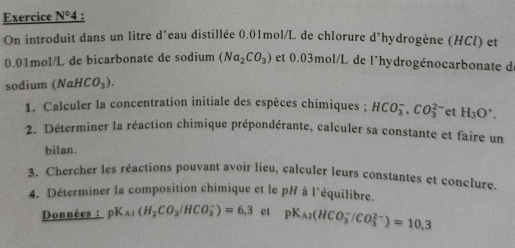 Exercice N° 4 : 
On introduit dans un litre d'eau distillée 0.01mol/L de chlorure d'hydrogène (HCl) et
0.01mol/L de bicarbonate de sodium (Na_2CO_3) et 0.03mol/L de l'hydrogénocarbonate d 
sodium (NaHCO_3). 
1. Calculer la concentration initiale des espèces chimiques ; HCO_3^(-, CO_3^(2-) et H_3)O^+. 
2. Déterminer la réaction chimique prépondérante, calculer sa constante et faire un 
bilan. 
3. Chercher les réactions pouvant avoir lieu, calculer leurs constantes et conclure. 
4. Déterminer la composition chimique et le pH à l'équilibre. 
Données : pK_A1(H_2CO_3/HCO_3^(-)=6,3 et pK_A2)(HCO_3^-/CO_3^(2-))=10.3