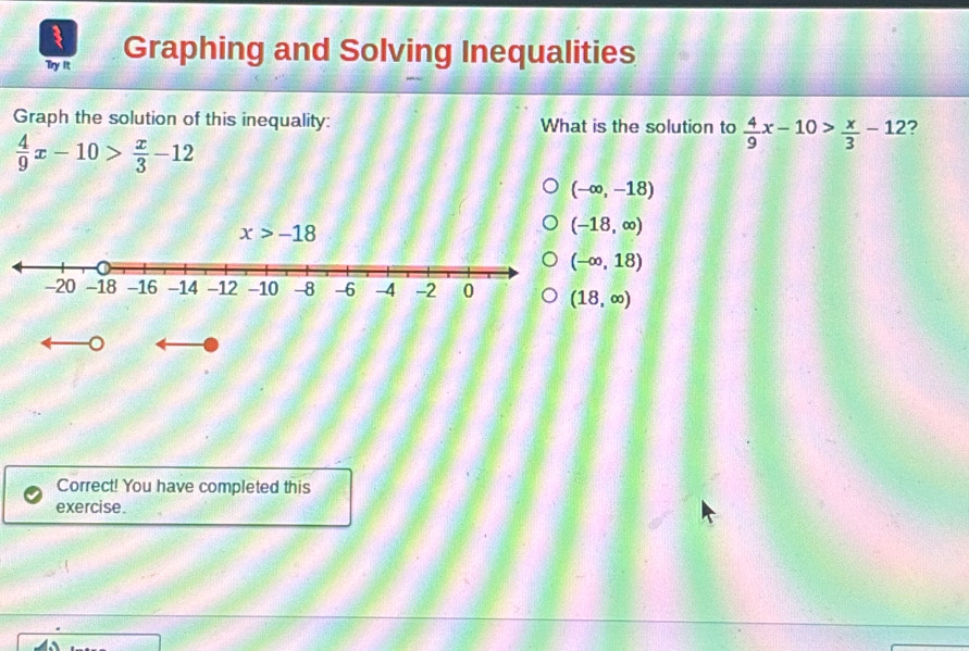 Try It Graphing and Solving Inequalities
Graph the solution of this inequality: What is the solution to  4/9 x-10> x/3 -12 ?
 4/9 x-10> x/3 -12
(-∈fty ,-18)
(-18,∈fty )
(-∈fty ,18)
(18,∈fty )
。
Correct! You have completed this
exercise.