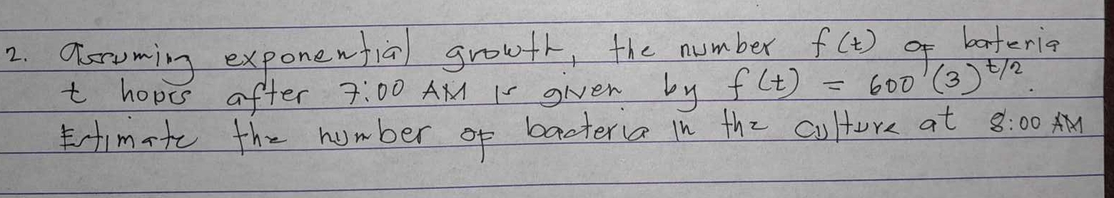 Tsroming exponewfial growfr, the number f(t) of bateria 
t hopis after 7:00 AM I- given by f(t)=600(3)^t/2. 
imte the number of baateria in the culture at 8:00 AM