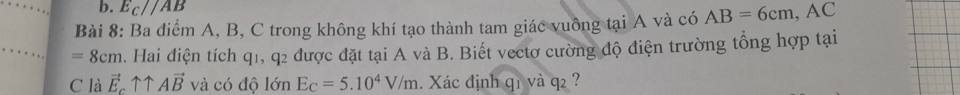 E_C//AB
Bài 8: Ba điểm A, B, C trong không khí tạo thành tam giác vuông tại A và có AB=6cm, AC
=8cm. Hai điện tích q1, q2 được đặt tại A và B. Biết vectơ cường độ điện trường tổng hợp tại 
C là vector E_cuparrow uparrow Avector B và có độ lớn E_C=5.10^4V/m. Xác định q_1 và q2 ?