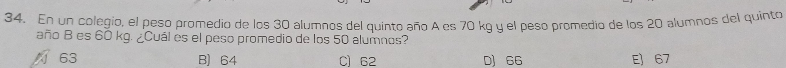 En un colegio, el peso promedio de los 30 alumnos del quinto año A es 70 kg y el peso promedio de los 20 alumnos del quinto
año B es 60 kg. ¿Cuál es el peso promedio de los 50 alumnos?
63 B 64 C) 62 D] 66 E] 67