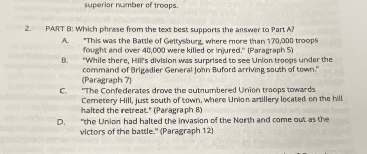 superior number of troops.
2. PART B: Which phrase from the text best supports the answer to Part A?
A. "This was the Battle of Gettysburg, where more than 170,000 troops
fought and over 40,000 were killed or injured." (Paragraph 5)
B. "While there, Hill's division was surprised to see Union troops under the
command of Brigadier General John Buford arriving south of town."
(Paragraph 7)
C. "The Confederates drove the outnumbered Union troops towards
Cemetery Hill, just south of town, where Union artillery located on the hill
halted the retreat." (Paragraph 8)
D. ' "the Union had halted the invasion of the North and come out as the
victors of the battle." (Paragraph 12)